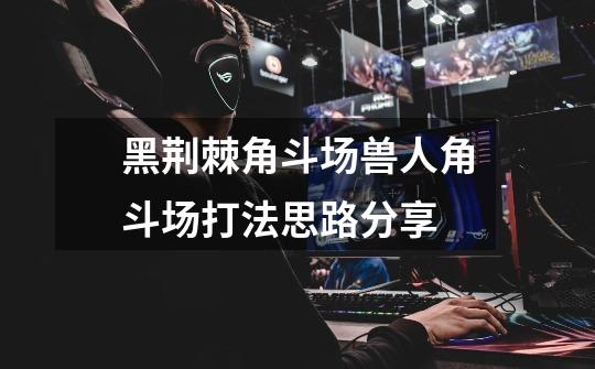 黑荆棘角斗场兽人角斗场打法思路分享-第1张-游戏信息-龙启网
