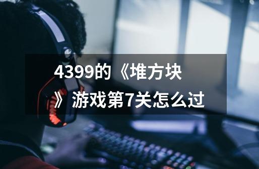 4399的《堆方块》游戏第7关怎么过-第1张-游戏信息-龙启网