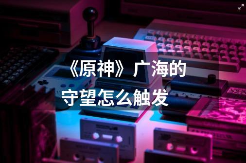 《原神》广海的守望怎么触发-第1张-游戏信息-龙启网