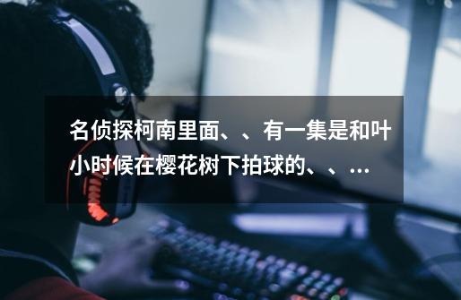 名侦探柯南里面、、有一集是和叶小时候在樱花树下拍球的、、她拍球时唱的歌叫什么名字-第1张-游戏信息-龙启网