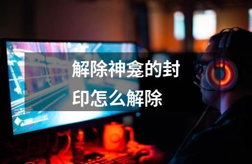 解除神龛的封印怎么解除-第1张-游戏信息-龙启网