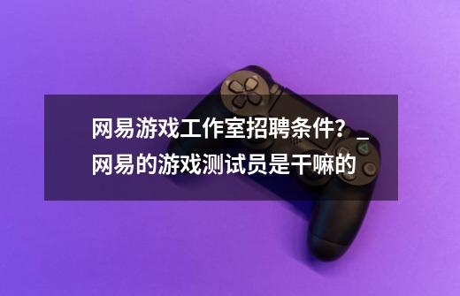 网易游戏工作室招聘条件?_网易的游戏测试员是干嘛的-第1张-游戏信息-龙启网