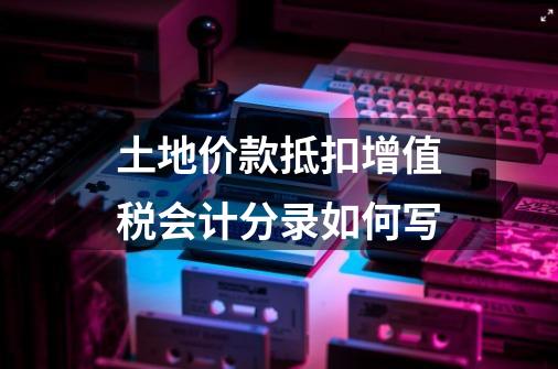 土地价款抵扣增值税会计分录如何写-第1张-游戏信息-龙启网