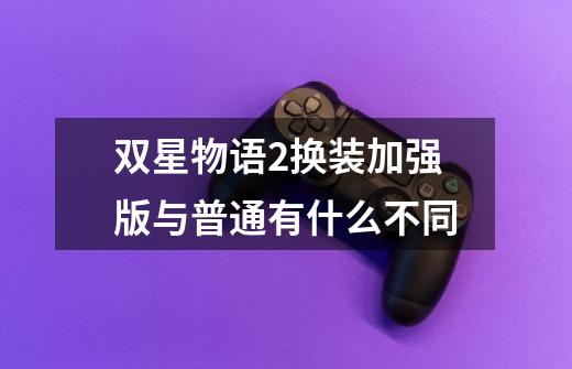 双星物语2换装加强版与普通有什么不同-第1张-游戏信息-龙启网