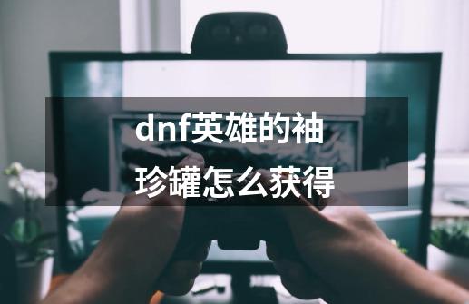 dnf英雄的袖珍罐怎么获得-第1张-游戏信息-龙启网