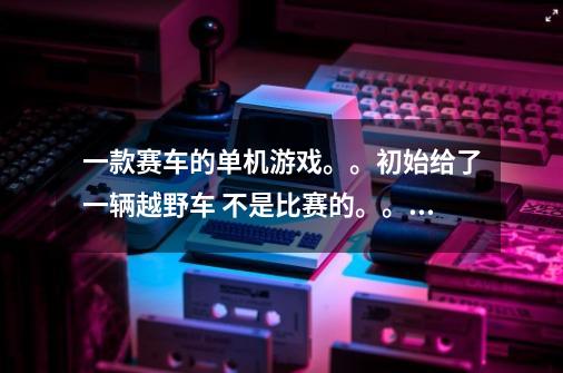 一款赛车的单机游戏。。初始给了一辆越野车 不是比赛的。。就是在一个地图里找道具。。-第1张-游戏信息-龙启网