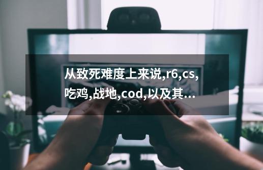 从致死难度上来说,r6,cs,吃鸡,战地,cod,以及其他红色管弦-第1张-游戏信息-龙启网