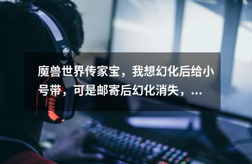 魔兽世界传家宝，我想幻化后给小号带，可是邮寄后幻化消失，附魔还在。 怎么做才能幻化不消失，小号和大-第1张-游戏信息-龙启网