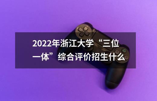2022年浙江大学“三位一体”综合评价招生什么-第1张-游戏信息-龙启网