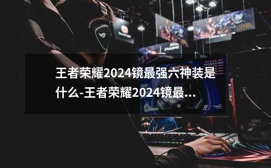 王者荣耀2024镜最强六神装是什么-王者荣耀2024镜最强六神装出装顺序推荐-第1张-游戏信息-龙启网