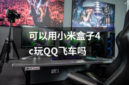 可以用小米盒子4c玩QQ飞车吗-第1张-游戏信息-龙启网