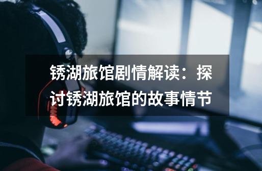 锈湖旅馆剧情解读:探讨锈湖旅馆的故事情节-第1张-游戏信息-龙启网