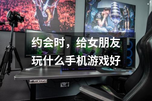 约会时,给女朋友玩什么手机游戏好-第1张-游戏信息-龙启网