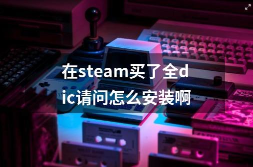 在steam买了全dic请问怎么安装啊-第1张-游戏信息-龙启网