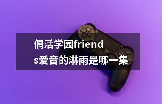 偶活学园friends爱音的淋雨是哪一集-第1张-游戏信息-龙启网