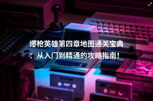 爆枪英雄第四章地图通关宝典:从入门到精通的攻略指南!-第1张-游戏信息-龙启网