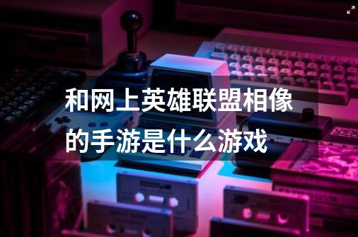 和网上英雄联盟相像的手游是什么游戏-第1张-游戏信息-龙启网