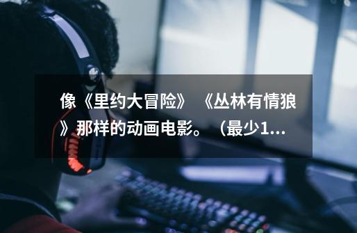 像《里约大冒险》 《丛林有情狼》那样的动画电影。(最少10部)-第1张-游戏信息-龙启网