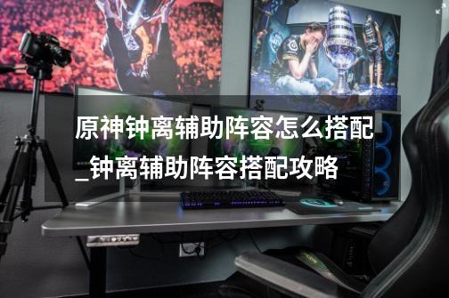 原神钟离辅助阵容怎么搭配_钟离辅助阵容搭配攻略-第1张-游戏信息-龙启网