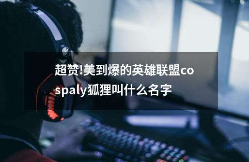 超赞!美到爆的英雄联盟cospaly狐狸叫什么名字-第1张-游戏信息-龙启网