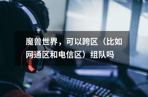 魔兽世界，可以跨区（比如网通区和电信区）组队吗-第1张-游戏信息-龙启网