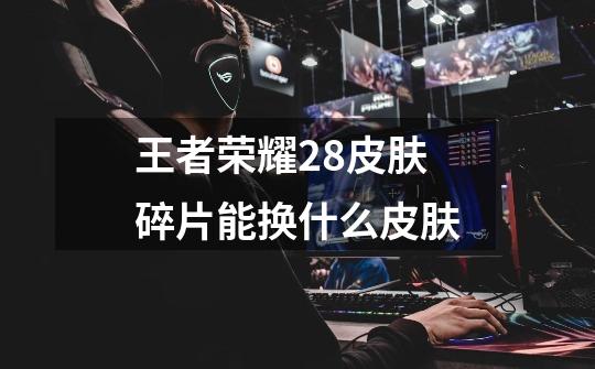 王者荣耀28皮肤碎片能换什么皮肤-第1张-游戏信息-龙启网
