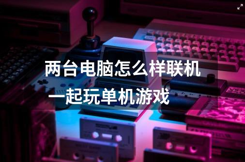 两台电脑怎么样联机 一起玩单机游戏-第1张-游戏信息-龙启网