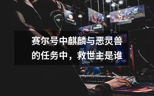 赛尔号中麒麟与恶灵兽的任务中，救世主是谁-第1张-游戏信息-龙启网
