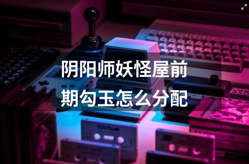 阴阳师妖怪屋前期勾玉怎么分配-第1张-游戏信息-龙启网
