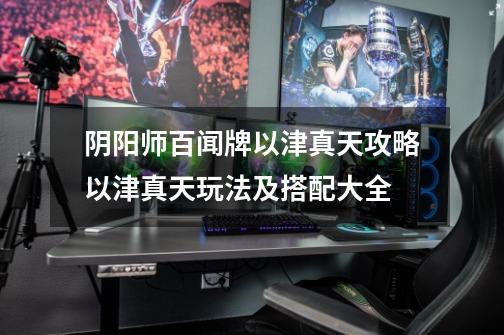 阴阳师百闻牌以津真天攻略以津真天玩法及搭配大全-第1张-游戏信息-龙启网
