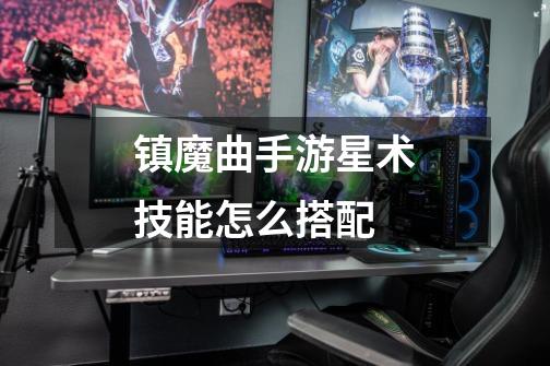 镇魔曲手游星术技能怎么搭配-第1张-游戏信息-龙启网