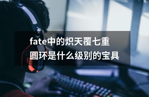 fate中的炽天覆七重圆环是什么级别的宝具-第1张-游戏信息-龙启网
