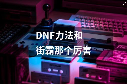 DNF力法和街霸那个厉害-第1张-游戏信息-龙启网
