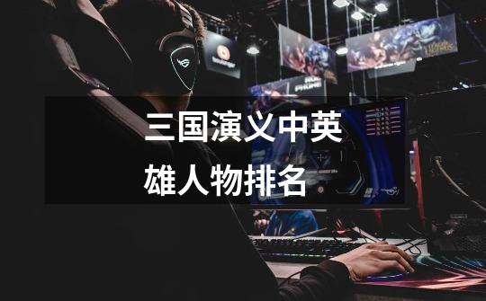 三国演义中英雄人物排名-第1张-游戏信息-龙启网