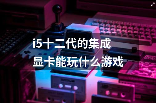i5十二代的集成显卡能玩什么游戏-第1张-游戏信息-龙启网