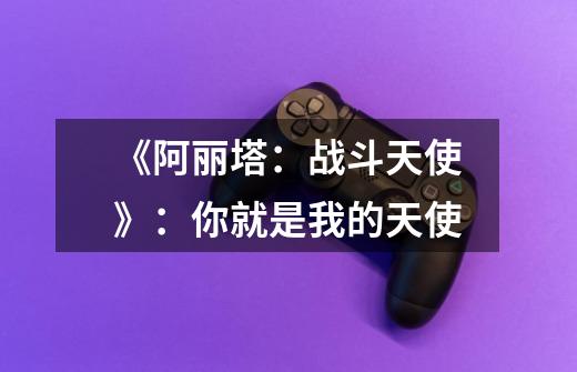 《阿丽塔:战斗天使》:你就是我的天使-第1张-游戏信息-龙启网