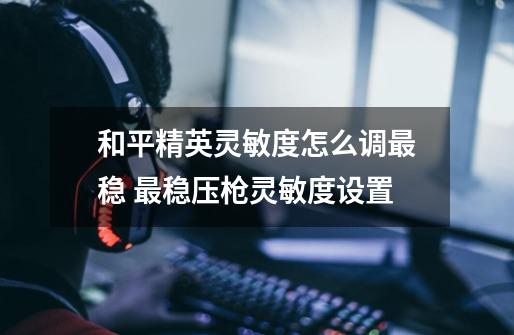 和平精英灵敏度怎么调最稳 最稳压枪灵敏度设置-第1张-游戏信息-龙启网
