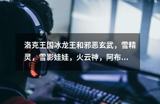 洛克王国冰龙王和邪恶玄武,雪精灵,雪影娃娃,火云神,阿布哪个更厉害-第1张-游戏信息-龙启网