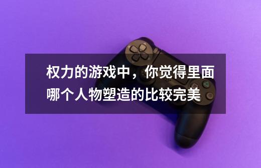 权力的游戏中,你觉得里面哪个人物塑造的比较完美-第1张-游戏信息-龙启网