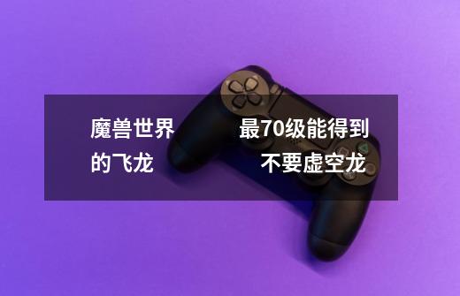 魔兽世界　　　最70级能得到的飞龙　　　　　不要虚空龙-第1张-游戏信息-龙启网
