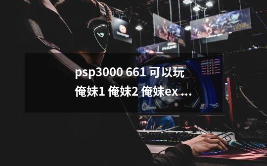psp3000 6.61 可以玩俺妹1 俺妹2 俺妹ex 运行流畅吗-第1张-游戏信息-龙启网