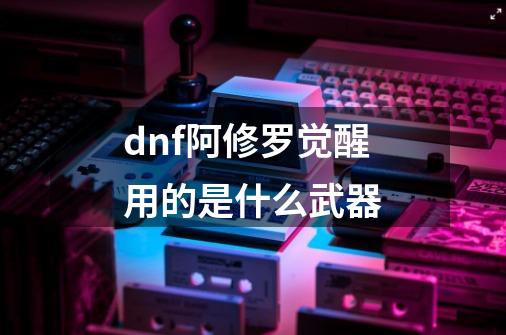 dnf阿修罗觉醒用的是什么武器-第1张-游戏信息-龙启网