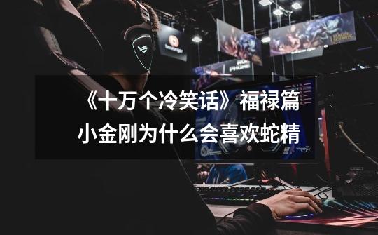 《十万个冷笑话》福禄篇小金刚为什么会喜欢蛇精-第1张-游戏信息-龙启网
