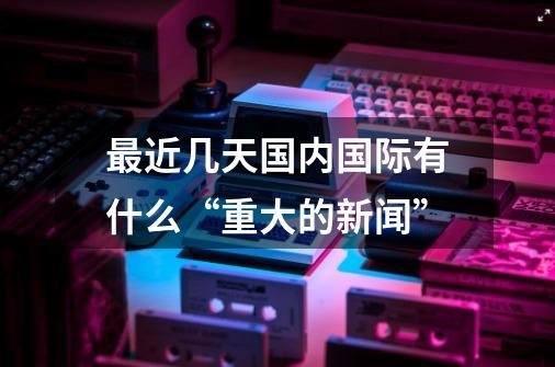最近几天国内国际有什么“重大的新闻”-第1张-游戏信息-龙启网