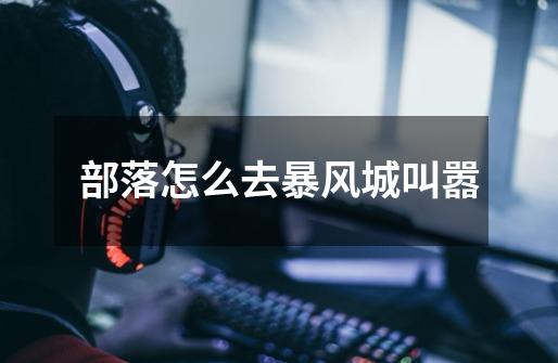 部落怎么去暴风城叫嚣-第1张-游戏信息-龙启网