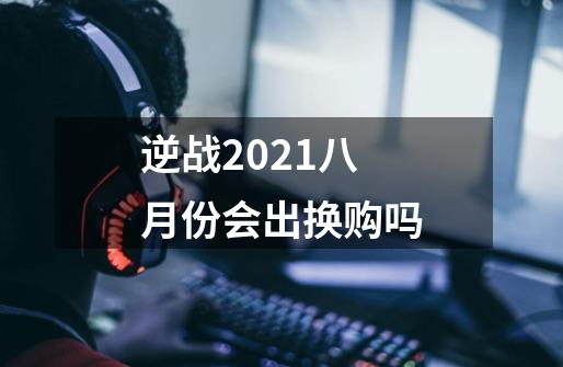 逆战2021八月份会出换购吗-第1张-游戏信息-龙启网
