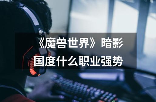 《魔兽世界》暗影国度什么职业强势-第1张-游戏信息-龙启网