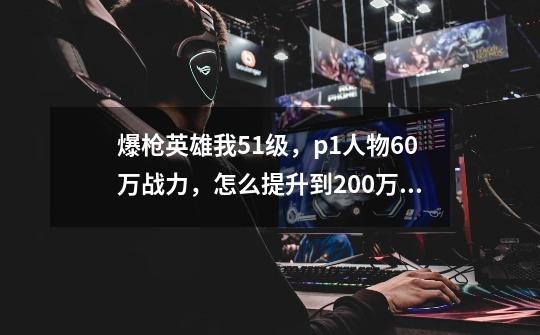 爆枪英雄我51级，p1人物60万战力，怎么提升到200万战力-第1张-游戏信息-龙启网