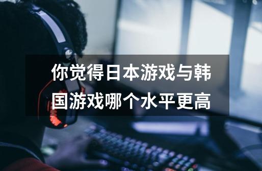 你觉得日本游戏与韩国游戏哪个水平更高-第1张-游戏信息-龙启网