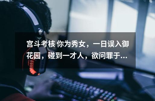 宫斗考核 你为秀女,一日误入御花园,碰到一才人,欲问罪于你。但你家世比他好,将来可能位份比他高,此-第1张-游戏信息-龙启网